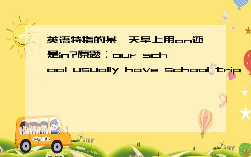 英语特指的某一天早上用on还是in?原题：our school usually have school trip （ ）morning of April.A.in B.on C.at