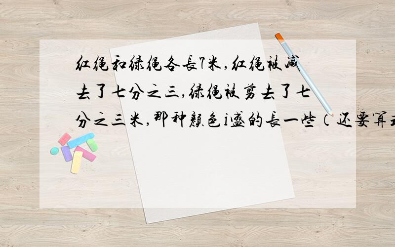 红绳和绿绳各长7米,红绳被减去了七分之三,绿绳被剪去了七分之三米,那种颜色i盛的长一些（还要算式）