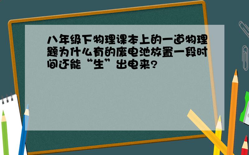 八年级下物理课本上的一道物理题为什么有的废电池放置一段时间还能“生”出电来?