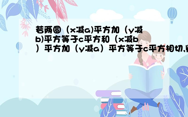 若两圆（x减a)平方加（y减b)平方等于c平方和（x减b）平方加（y减a）平方等于c平方相切,则a b c有什么关系（过程）