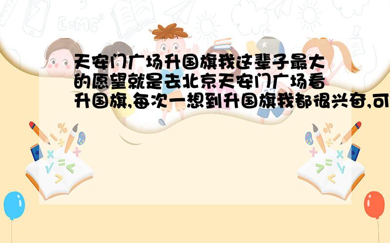 天安门广场升国旗我这辈子最大的愿望就是去北京天安门广场看升国旗,每次一想到升国旗我都很兴奋,可我还没去过北京看过升国旗,因RMB问题本人没能力去北京,我也就是个穷人!有谁去过北