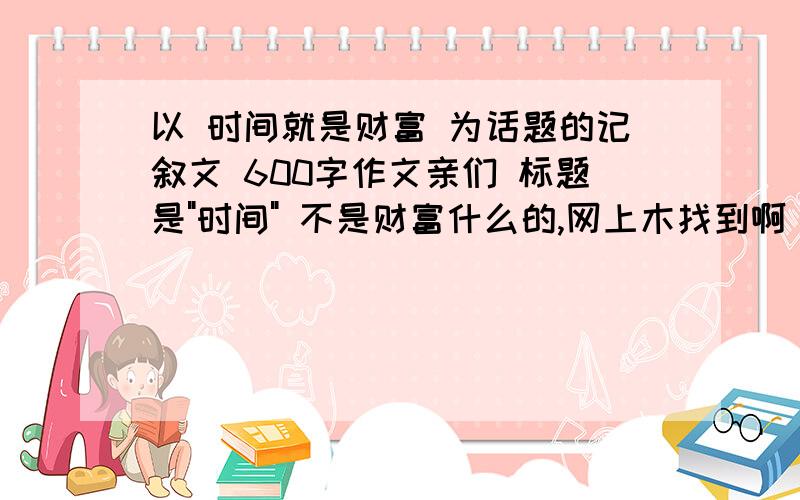 以 时间就是财富 为话题的记叙文 600字作文亲们 标题是