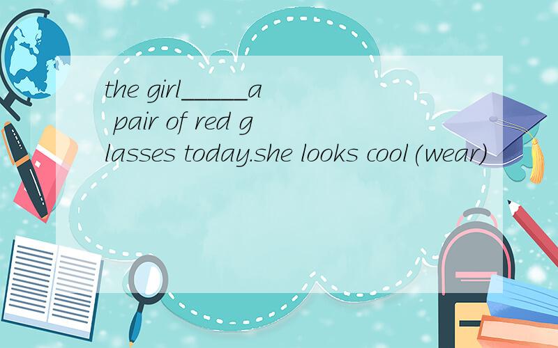 the girl_____a pair of red glasses today.she looks cool(wear)