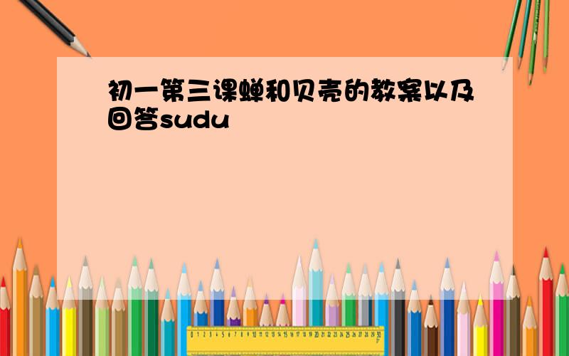 初一第三课蝉和贝壳的教案以及回答sudu