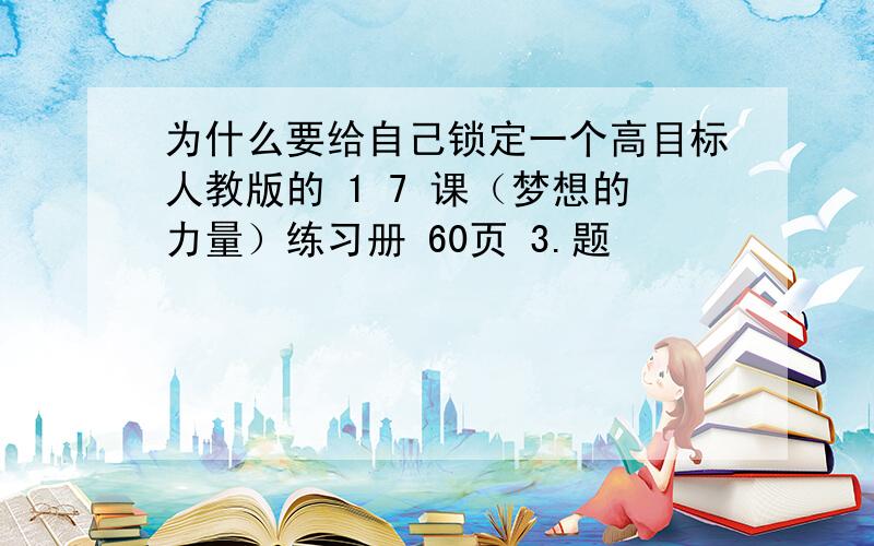 为什么要给自己锁定一个高目标人教版的 1 7 课（梦想的力量）练习册 60页 3.题