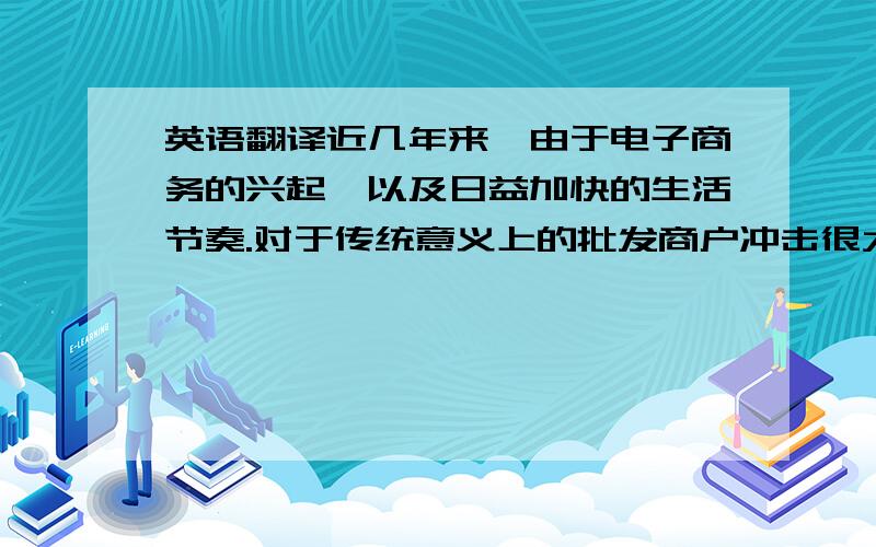 英语翻译近几年来,由于电子商务的兴起,以及日益加快的生活节奏.对于传统意义上的批发商户冲击很大,所以针对于目前这种日益下滑的趋势,传统的批发商就必须要保持一定的竞争力才能够