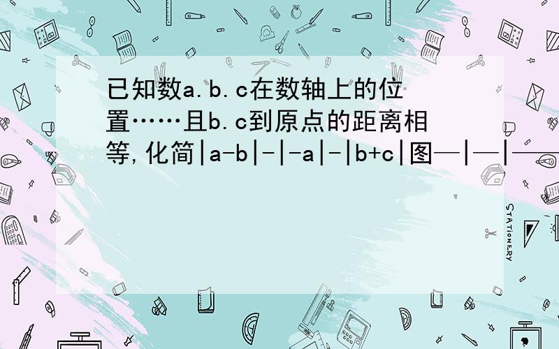 已知数a.b.c在数轴上的位置……且b.c到原点的距离相等,化简|a-b|-|-a|-|b+c|图—|—|——————|——————|——→a b 0 c