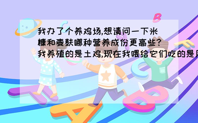 我办了个养鸡场,想请问一下米糠和麦麸哪种营养成份更高些?我养殖的是土鸡,现在我喂给它们吃的是用100斤玉米粉、50斤米糠和50斤麦麸混合后发酵的饲料,还有就是米糠和麦麸哪种营养成份