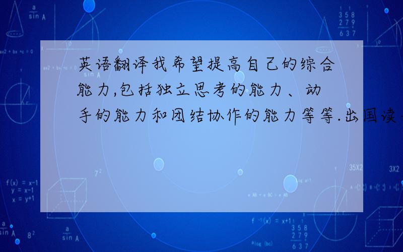 英语翻译我希望提高自己的综合能力,包括独立思考的能力、动手的能力和团结协作的能力等等.出国读书在没有父母庇护的学习环境里是一个自我锻炼的好方法,我知道国外的学习生活比国内