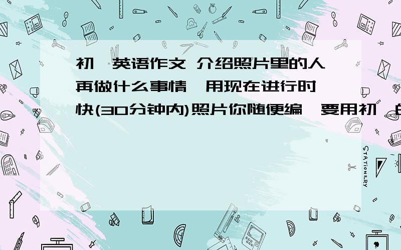 初一英语作文 介绍照片里的人再做什么事情,用现在进行时,快(30分钟内)照片你随便编,要用初一的语言,不要深层次的啊(如果你有英语书的话,新目标,29页的那个3C啊)