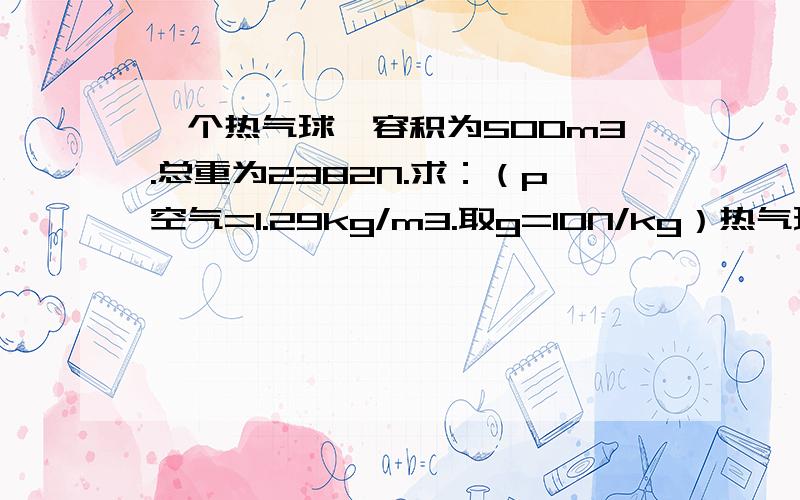 一个热气球,容积为500m3.总重为2382N.求：（p空气=1.29kg/m3.取g=10N/kg）热气球受到空气的浮力约为多少牛