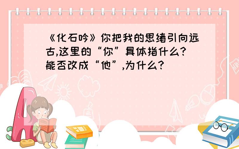 《化石吟》你把我的思绪引向远古,这里的“你”具体指什么?能否改成“他”,为什么?