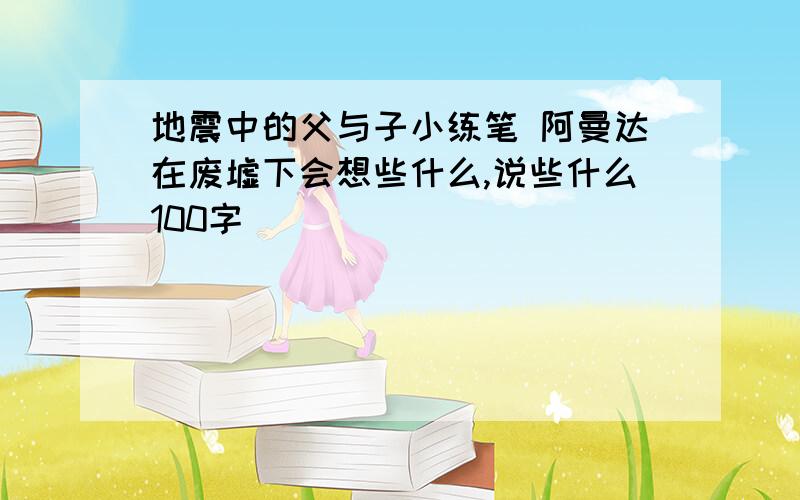 地震中的父与子小练笔 阿曼达在废墟下会想些什么,说些什么100字