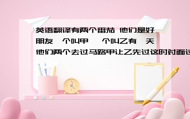 英语翻译有两个番茄 他们是好朋友一个叫甲 一个叫乙有一天他们两个去过马路甲让乙先过这时对面过来一辆卡车把乙给压烂了然后甲说 哈哈 番茄酱!