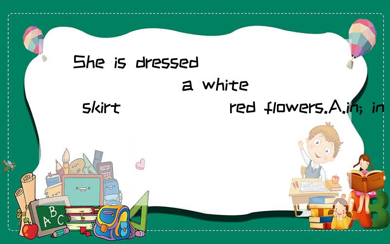 She is dressed _____ a white skirt _____ red flowers.A.in; in B.with; with C.in; with D.with; in 选哪一个啊