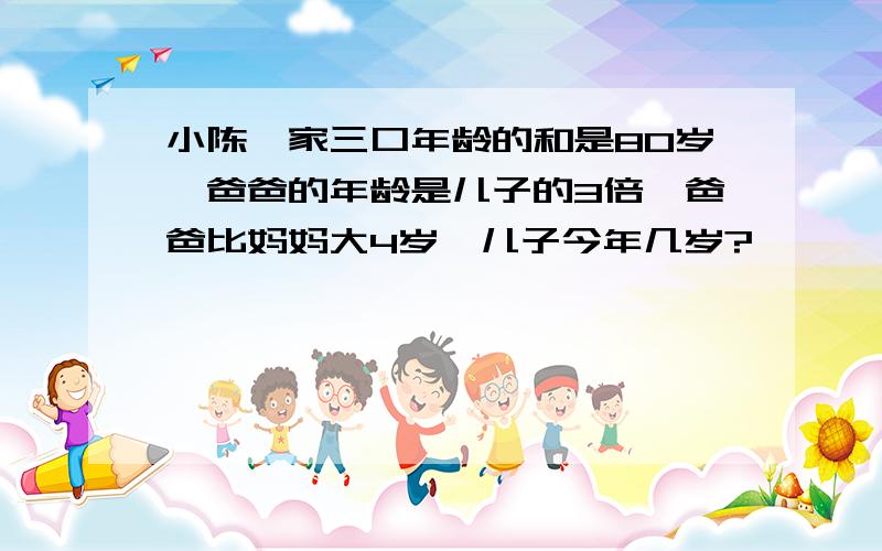 小陈一家三口年龄的和是80岁,爸爸的年龄是儿子的3倍,爸爸比妈妈大4岁,儿子今年几岁?