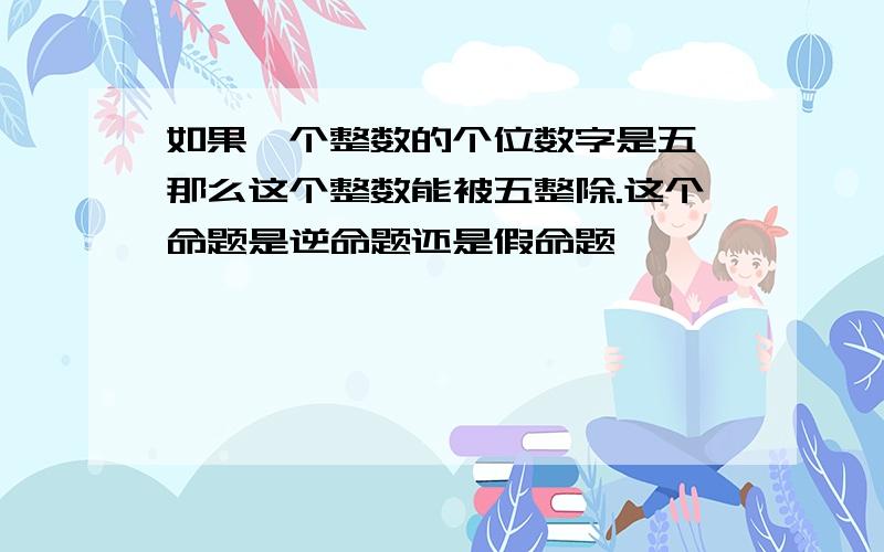 如果一个整数的个位数字是五,那么这个整数能被五整除.这个命题是逆命题还是假命题