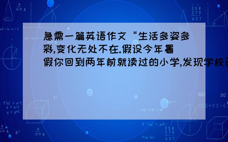 急需一篇英语作文“生活多姿多彩,变化无处不在.假设今年暑假你回到两年前就读过的小学,发现学校已经发生了很大的变化.原来陈旧的教学楼变成了高的的新教学楼；过去学生们只能在教学