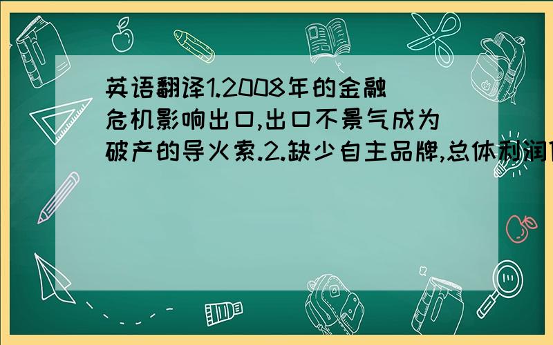 英语翻译1.2008年的金融危机影响出口,出口不景气成为破产的导火索.2.缺少自主品牌,总体利润低,造成财务困境.3.盲目投资耗去大量资金却收不到很高回报4.管理体制不完善导致成本变高,没有