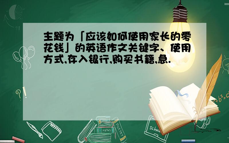 主题为「应该如何使用家长的零花钱」的英语作文关键字、使用方式,存入银行,购买书籍,急.