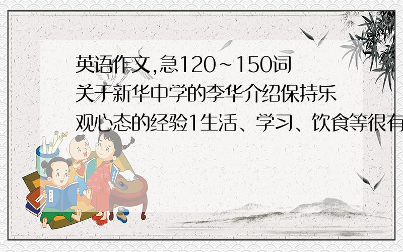 英语作文,急120~150词关于新华中学的李华介绍保持乐观心态的经验1生活、学习、饮食等很有规律2乐于助人,经常参加志愿者活动3很少看电视、玩电脑游戏,经常读名著我要的是高中作文,看不