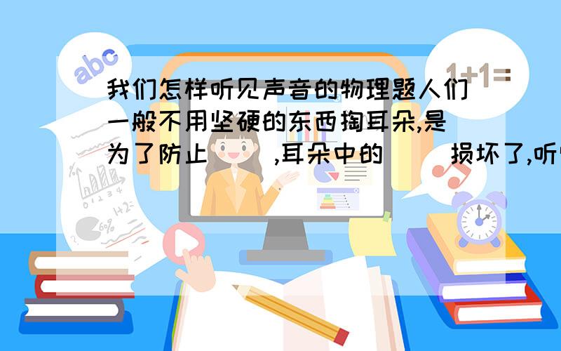 我们怎样听见声音的物理题人们一般不用坚硬的东西掏耳朵,是为了防止（ ）,耳朵中的（ ）损坏了,听觉下降,助听器可增加声波,利用（ ）原理.