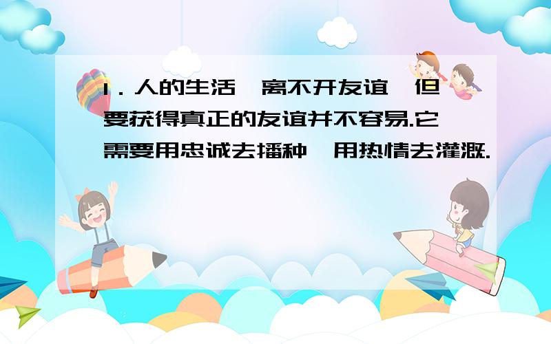 1．人的生活,离不开友谊,但要获得真正的友谊并不容易.它需要用忠诚去播种,用热情去灌溉.