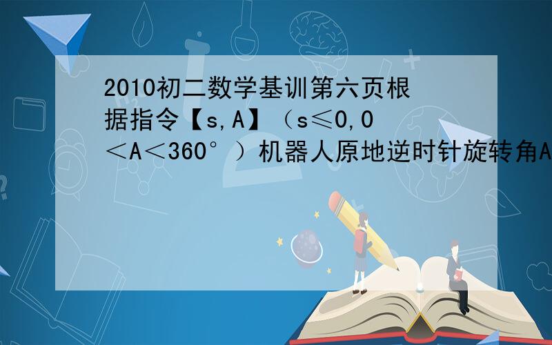 2010初二数学基训第六页根据指令【s,A】（s≤0,0＜A＜360°）机器人原地逆时针旋转角A,再朝对面方向走s.机器人现在直角坐标系原点,面对x轴正方向.（1.）给机器人下一个指令【4,90°】则机器