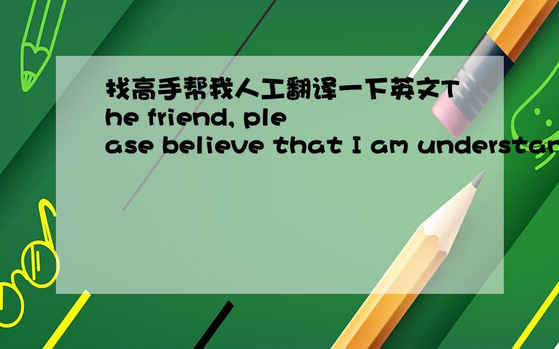 找高手帮我人工翻译一下英文The friend, please believe that I am understand English. Although I very believe that she, too, but I won't be completely ignore her. Sometimes I still want to intervene. Trouble message don't ambiguous!