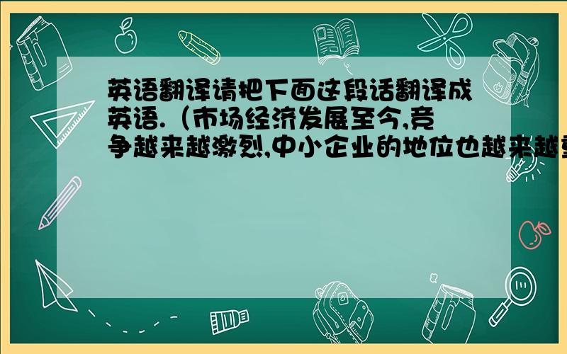 英语翻译请把下面这段话翻译成英语.（市场经济发展至今,竞争越来越激烈,中小企业的地位也越来越重要,但是同大企业相比,中小企业的创品牌无疑受到诸多的限制,要想在这竞争激烈的市场