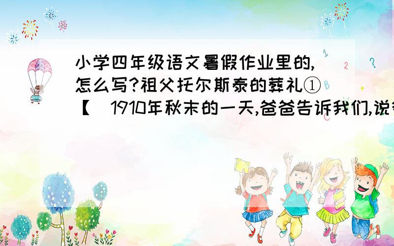 小学四年级语文暑假作业里的,怎么写?祖父托尔斯泰的葬礼①【　1910年秋末的一天,爸爸告诉我们,说爷爷乘火车离开了雅斯纳雅波良纳.不久得到消息：爷爷途中患病,住在阿斯塔波沃火车站的