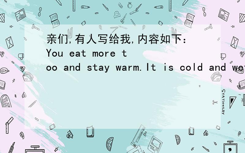 亲们,有人写给我,内容如下：You eat more too and stay warm.It is cold and wet here today.I took some medicine for allergies last night and slept pretty good.I think by the weekend I should be back to normal.I have finished writing all my en