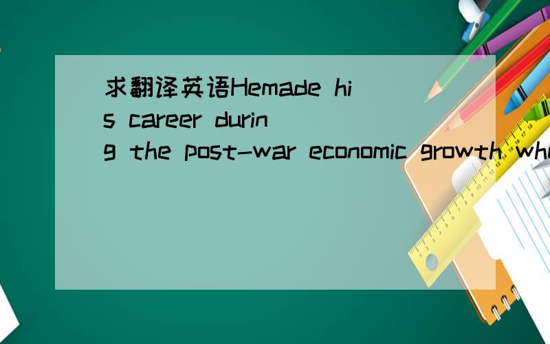 求翻译英语Hemade his career during the post-war economic growth when industrialization tookoff and the market for industrial products exploded.