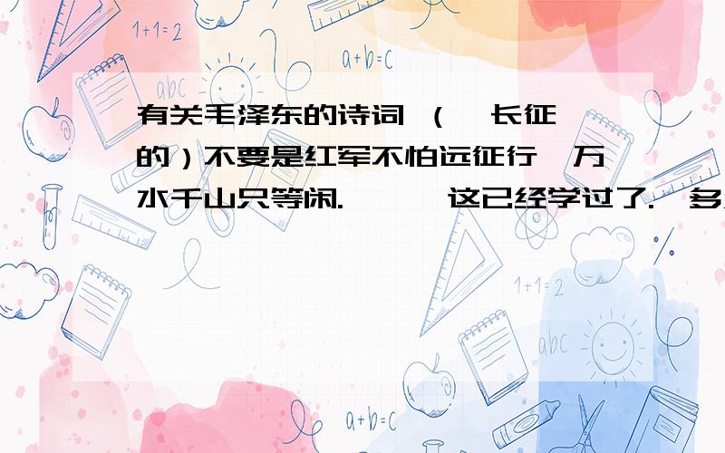 有关毛泽东的诗词 （  长征的）不要是红军不怕远征行,万水千山只等闲.      这已经学过了.  多点啊!