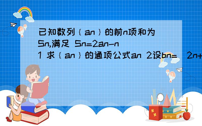 已知数列﹛an﹜的前n项和为Sn,满足 Sn=2an-n1 求﹛an﹜的通项公式an 2设bn=(2n+1)(an+1)求数列bn的前n项和tn