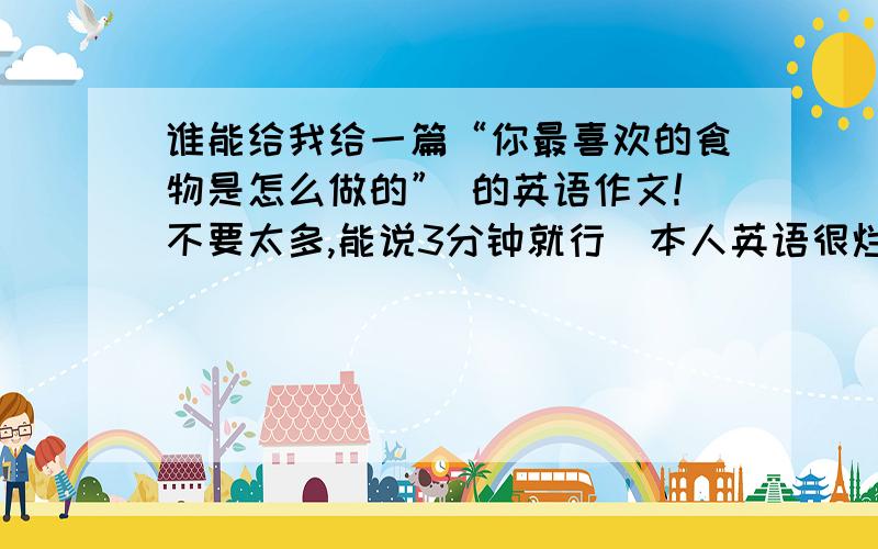 谁能给我给一篇“你最喜欢的食物是怎么做的” 的英语作文!不要太多,能说3分钟就行（本人英语很烂,读英语也很差的）所以应该不用很多!这两天就要的愕!