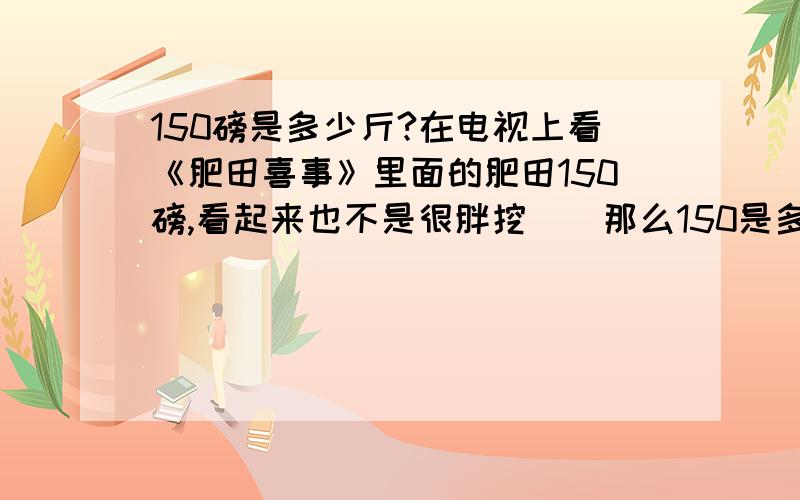 150磅是多少斤?在电视上看《肥田喜事》里面的肥田150磅,看起来也不是很胖挖``那么150是多少斤挖``?我数学不好挖``