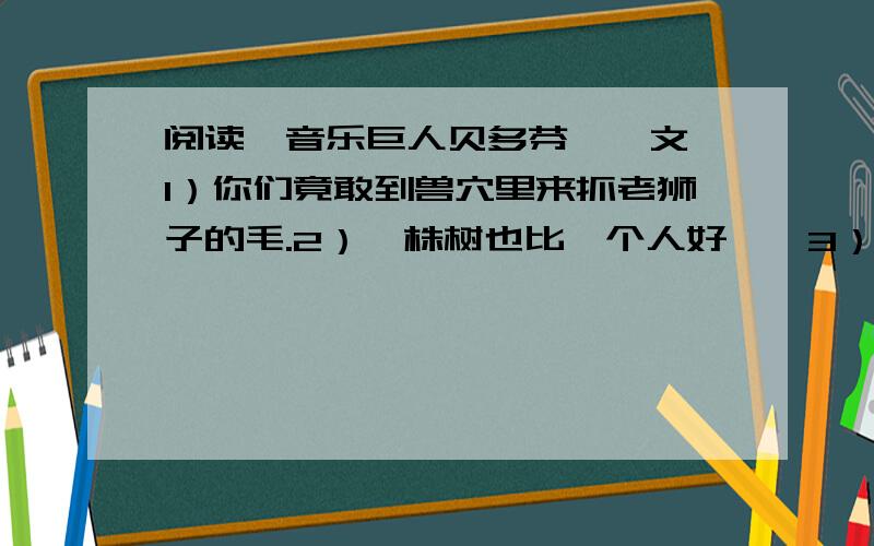 阅读《音乐巨人贝多芬》一文,1）你们竟敢到兽穴里来抓老狮子的毛.2）一株树也比一个人好……3）贝多芬“心里的音乐”指的是什么?4）他诚然孤独,可是有“永恒”为伴.5）一座已倒落了的