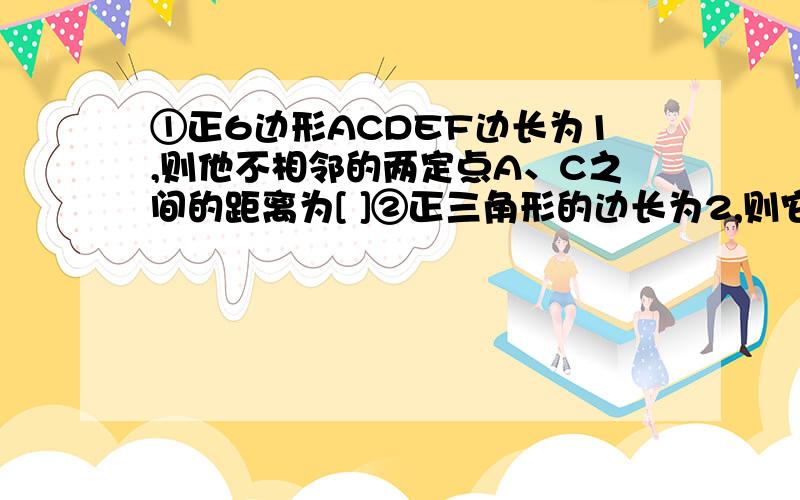 ①正6边形ACDEF边长为1,则他不相邻的两定点A、C之间的距离为[ ]②正三角形的边长为2,则它的半径为[ ] 边心距为[ ] 面积为[ ]