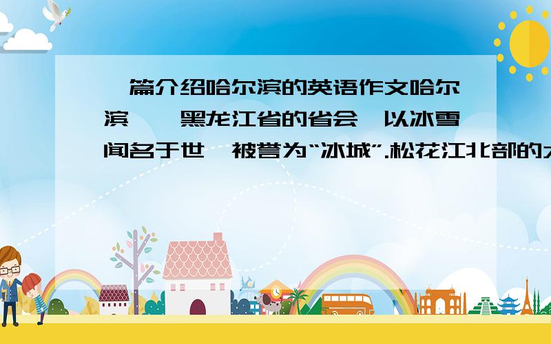 一篇介绍哈尔滨的英语作文哈尔滨——黑龙江省的省会,以冰雪闻名于世,被誉为“冰城”.松花江北部的太阳岛是避暑的好地方.每年冬季在哈尔滨举办的冰雪节和冰灯游园活动吸引了国内外众