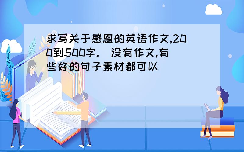 求写关于感恩的英语作文,200到500字.（没有作文,有些好的句子素材都可以）