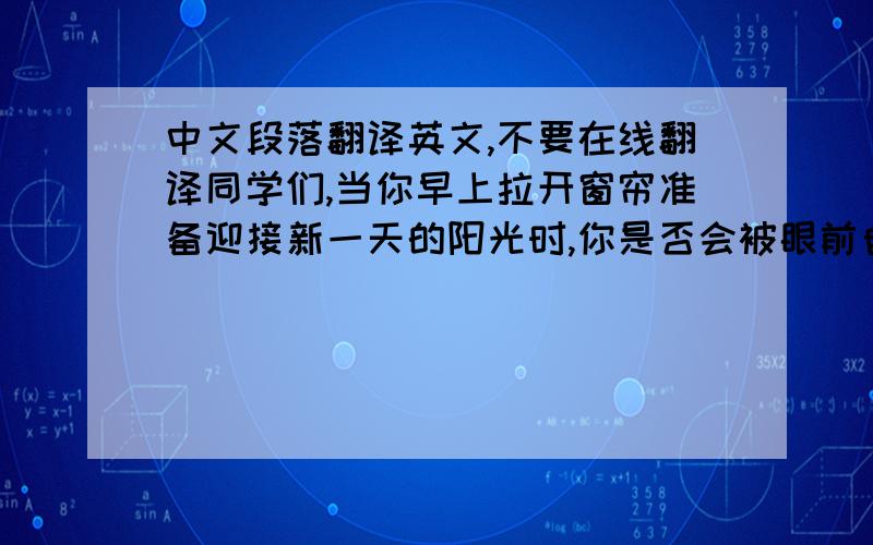 中文段落翻译英文,不要在线翻译同学们,当你早上拉开窗帘准备迎接新一天的阳光时,你是否会被眼前自己所见到的景象所震撼,原本所被向往的好阳光不复存在,取而代之的是那一片茫茫的白