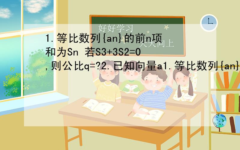 1.等比数列{an}的前n项和为Sn 若S3+3S2=0,则公比q=?2.已知向量a1.等比数列{an}的前n项和为Sn 若S3+3S2=0,则公比q=?2.已知向量a,b夹角为45°,且|a|=1,|2a–b|=根号10,则|b|=?