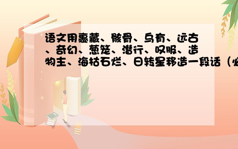 语文用裹藏、骸骨、乌有、远古、奇幻、葱笼、潜行、叹服、造物主、海枯石烂、日转星移造一段话（必须全用上可以不按顺序）