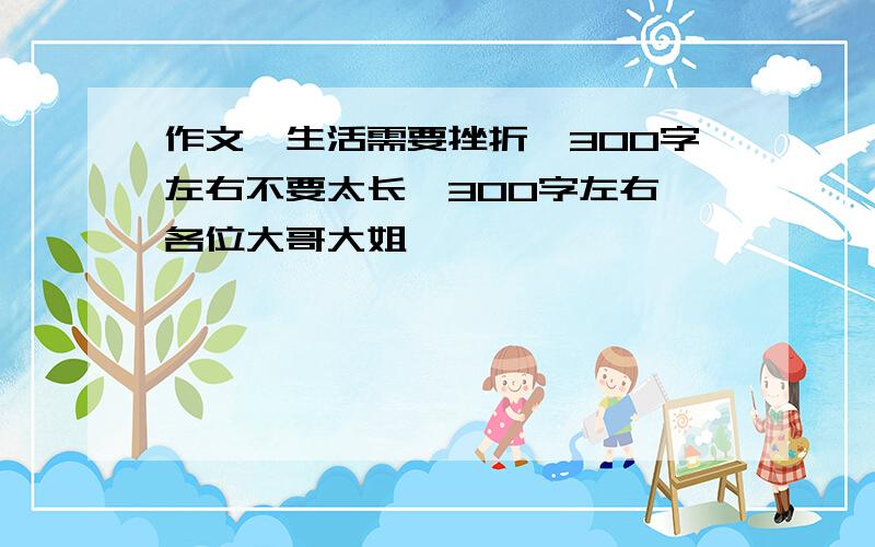 作文《生活需要挫折》300字左右不要太长,300字左右,各位大哥大姐,