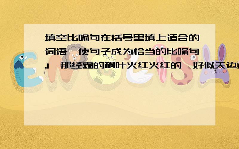 填空比喻句在括号里填上适合的词语,使句子成为恰当的比喻句.1、那经霜的枫叶火红火红的,好似天边飘落下来的一片（ ）.2、废气从鲸的鼻孔里喷出来,形成里一股水柱,就像( ）一样.