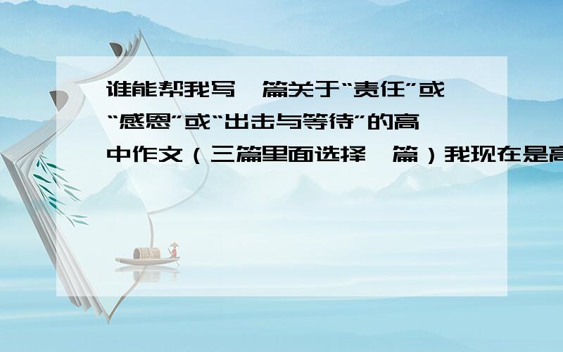 谁能帮我写一篇关于“责任”或“感恩”或“出击与等待”的高中作文（三篇里面选择一篇）我现在是高三的学生,寒假里老师叫我们写三篇作文,题目分别是：“责任” “感恩” “出击与等