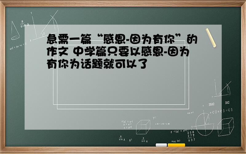 急需一篇“感恩-因为有你”的作文 中学篇只要以感恩-因为有你为话题就可以了