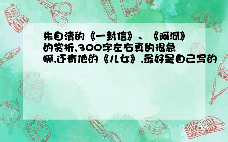 朱自清的《一封信》、《阿河》的赏析,300字左右真的很急啊,还有他的《儿女》,最好是自己写的