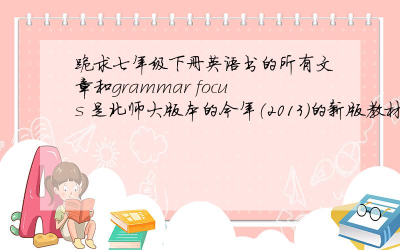 跪求七年级下册英语书的所有文章和grammar focus 是北师大版本的今年（2013）的新版教材,我的书掉了,是所有的文章（如2b,3a,等等）,还有grammar focus!虽说此事是极为重要的,分数给高点也才是极